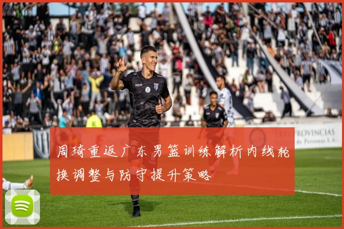 周琦重返广东男篮训练解析内线轮换调整与防守提升策略