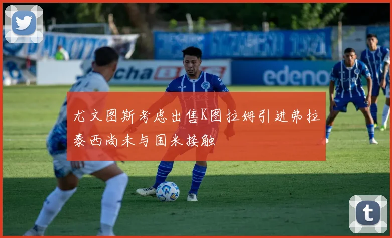 尤文图斯考虑出售K图拉姆引进弗拉泰西尚未与国米接触
