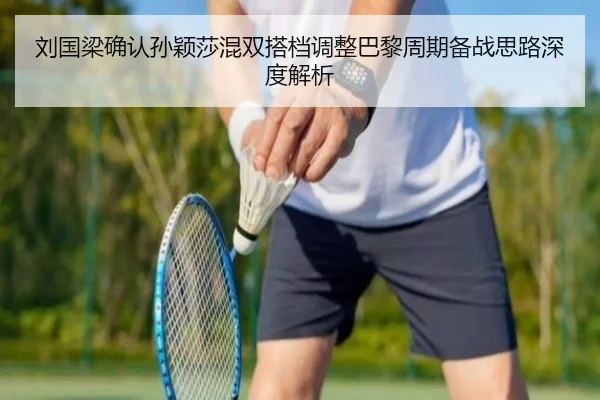 刘国梁确认孙颖莎混双搭档调整巴黎周期备战思路深度解析